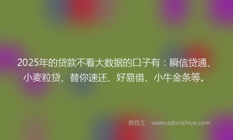 2025年的贷款不看大数据的口子有：瞬信贷通、小麦粒贷、替你速还、好易借、小牛金条等。