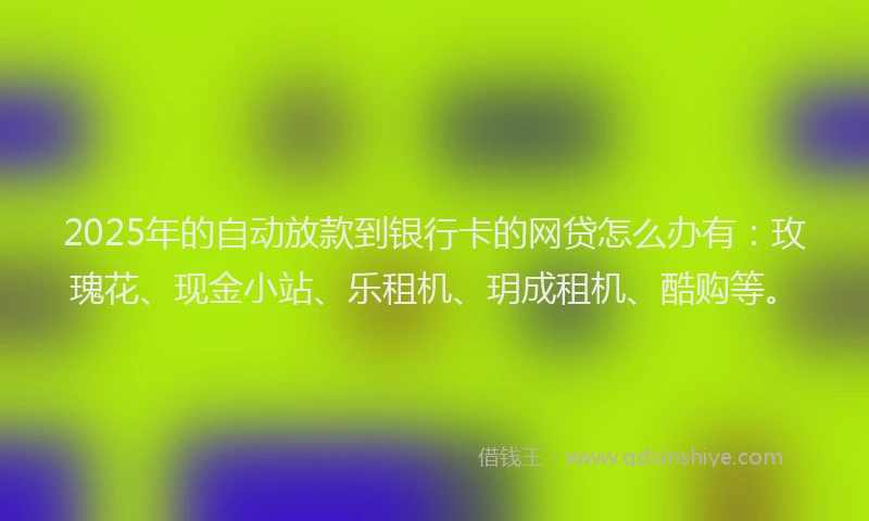 2025年的自动放款到银行卡的网贷怎么办有：玫瑰花、现金小站、乐租机、玥成租机、酷购等。