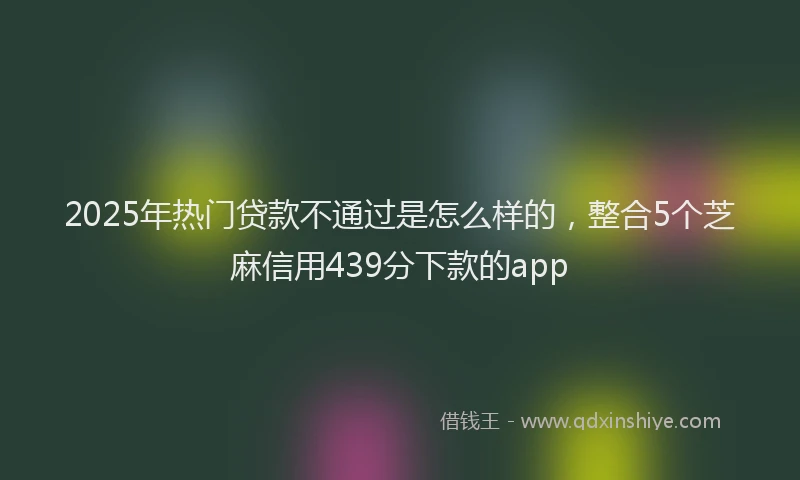 2025年热门贷款不通过是怎么样的，整合5个芝麻信用439分下款的app