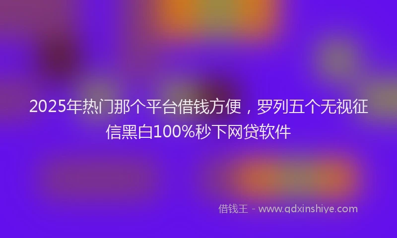 2025年热门那个平台借钱方便，罗列五个无视征信黑白100%秒下网贷软件