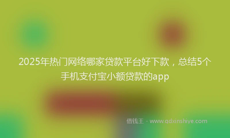 2025年热门网络哪家贷款平台好下款，总结5个手机支付宝小额贷款的app