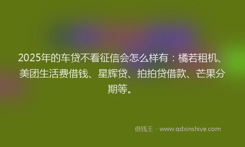 2025年的车贷不看征信会怎么样有：橘若租机、美团生活费借钱、星辉贷、拍拍贷借款、芒果分期等。