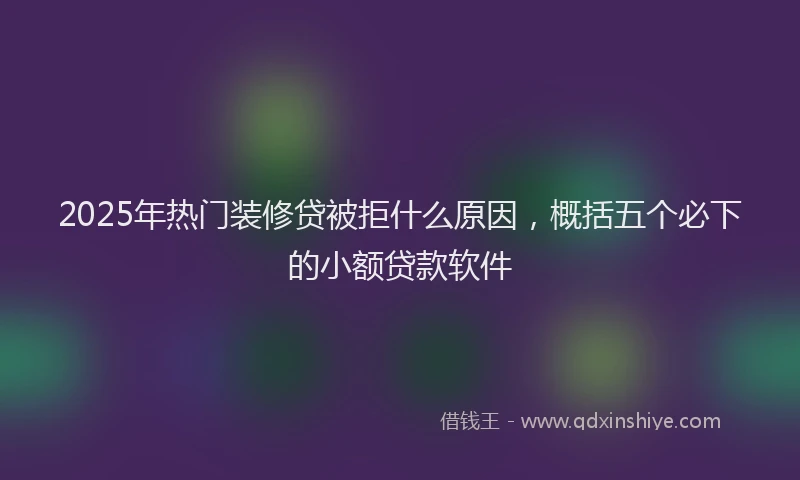 2025年热门装修贷被拒什么原因，概括五个必下的小额贷款软件