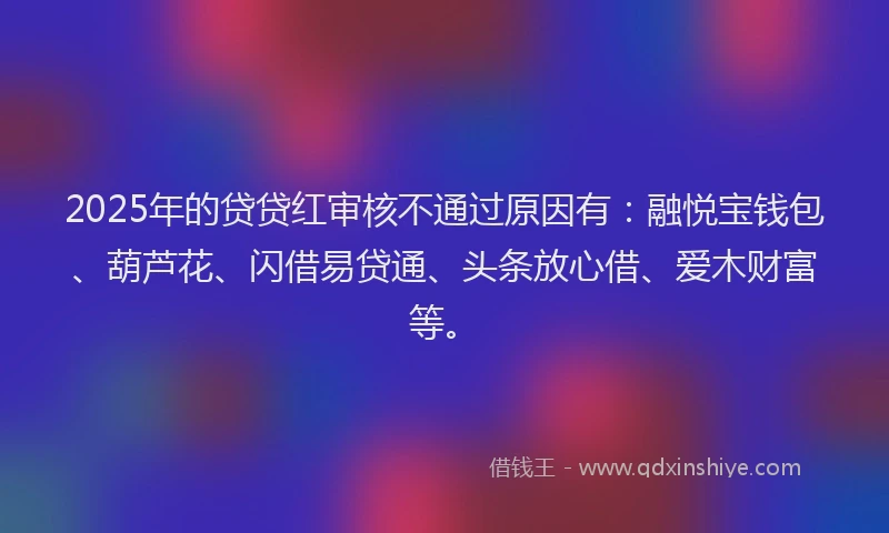 2025年的贷贷红审核不通过原因有：融悦宝钱包、葫芦花、闪借易贷通、头条放心借、爱木财富等。