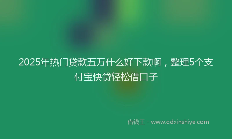 2025年热门贷款五万什么好下款啊，整理5个支付宝快贷轻松借口子