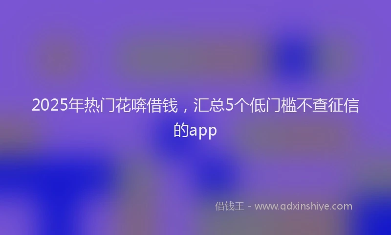 2025年热门花喯借钱，汇总5个低门槛不查征信的app