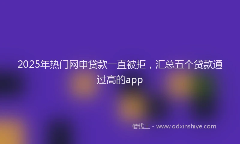 2025年热门网申贷款一直被拒，汇总五个贷款通过高的app
