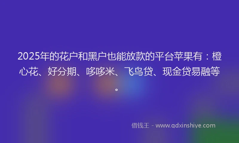 2025年的花户和黑户也能放款的平台苹果有：橙心花、好分期、哆哆米、飞鸟贷、现金贷易融等。