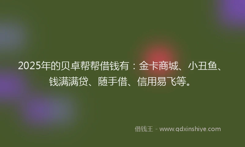 2025年的贝卓帮帮借钱有：金卡商城、小丑鱼、钱满满贷、随手借、信用易飞等。