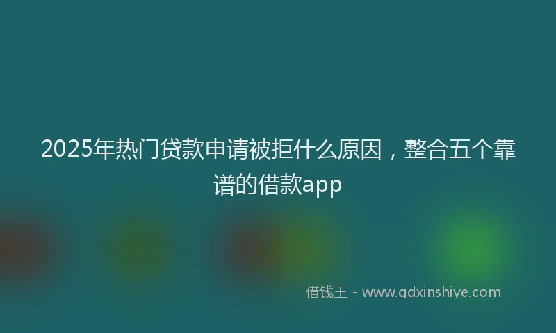 2025年热门贷款申请被拒什么原因，整合五个靠谱的借款app