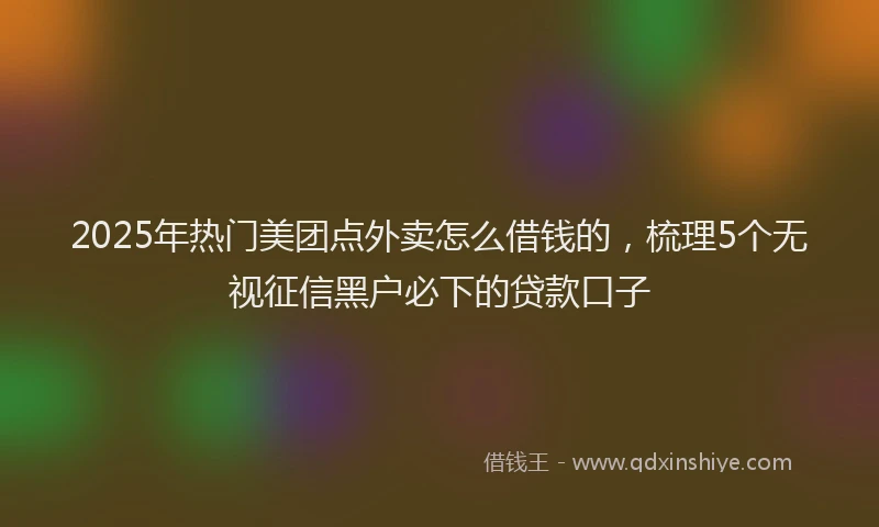 2025年热门美团点外卖怎么借钱的，梳理5个无视征信黑户必下的贷款口子