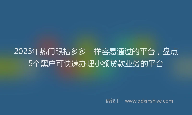 2025年热门跟桔多多一样容易通过的平台，盘点5个黑户可快速办理小额贷款业务的平台