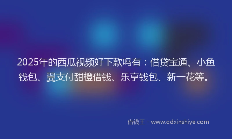 2025年的西瓜视频好下款吗有：借贷宝通、小鱼钱包、翼支付甜橙借钱、乐享钱包、新一花等。