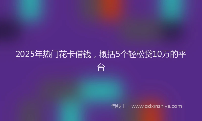 2025年热门花卡借钱，概括5个轻松贷10万的平台