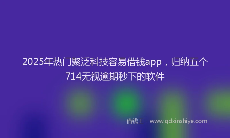 2025年热门聚泛科技容易借钱app，归纳五个714无视逾期秒下的软件