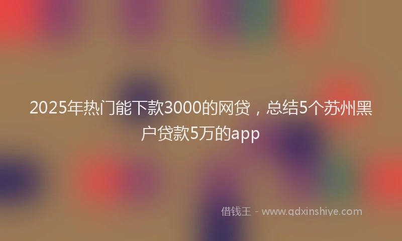 2025年热门能下款3000的网贷，总结5个苏州黑户贷款5万的app