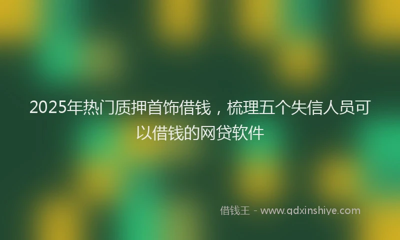 2025年热门质押首饰借钱，梳理五个失信人员可以借钱的网贷软件