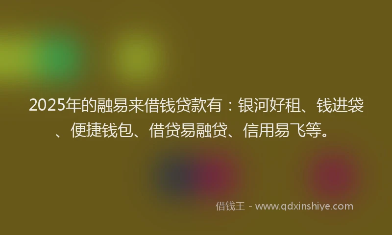 2025年的融易来借钱贷款有：银河好租、钱进袋、便捷钱包、借贷易融贷、信用易飞等。