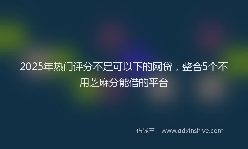 2025年热门评分不足可以下的网贷，整合5个不用芝麻分能借的平台