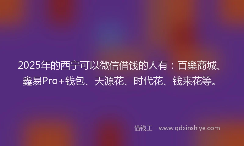 2025年的西宁可以微信借钱的人有：百樂商城、鑫易Pro+钱包、天源花、时代花、钱来花等。