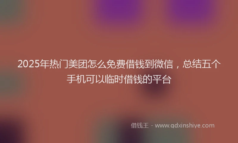 2025年热门美团怎么免费借钱到微信，总结五个手机可以临时借钱的平台