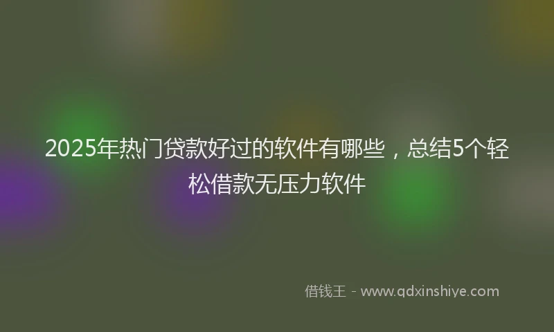 2025年热门贷款好过的软件有哪些，总结5个轻松借款无压力软件