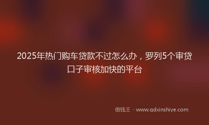 2025年热门购车贷款不过怎么办，罗列5个审贷口子审核加快的平台
