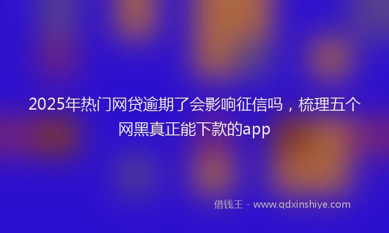 2025年热门网贷逾期了会影响征信吗，梳理五个网黑真正能下款的app