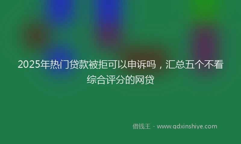 2025年热门贷款被拒可以申诉吗，汇总五个不看综合评分的网贷