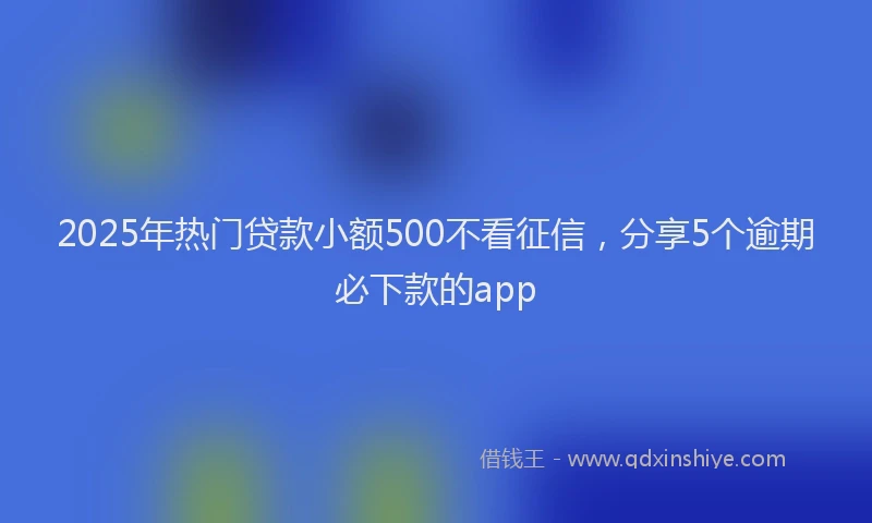 2025年热门贷款小额500不看征信，分享5个逾期必下款的app