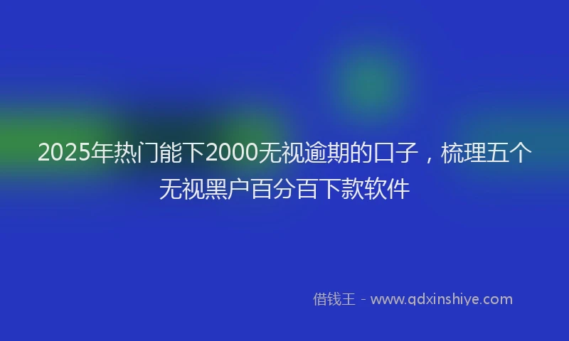 2025年热门能下2000无视逾期的口子，梳理五个无视黑户百分百下款软件