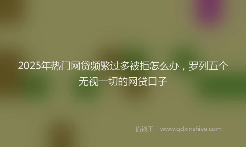 2025年热门网贷频繁过多被拒怎么办，罗列五个无视一切的网贷口子