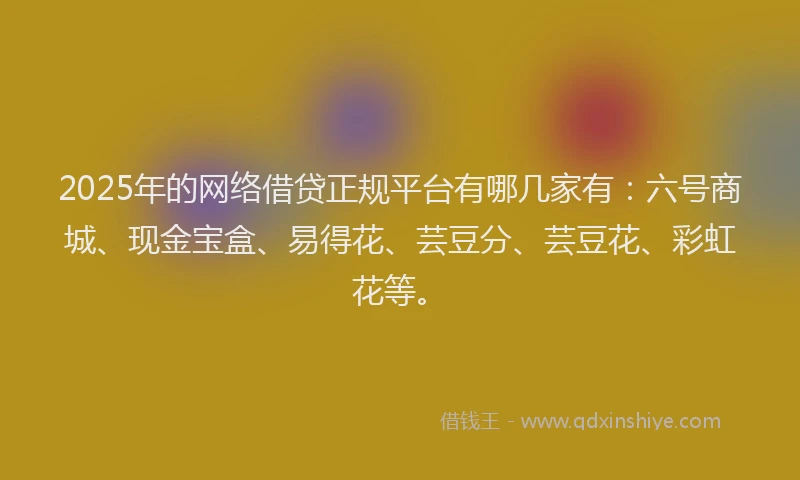 2025年的网络借贷正规平台有哪几家有：六号商城、现金宝盒、易得花、芸豆分、芸豆花、彩虹花等。