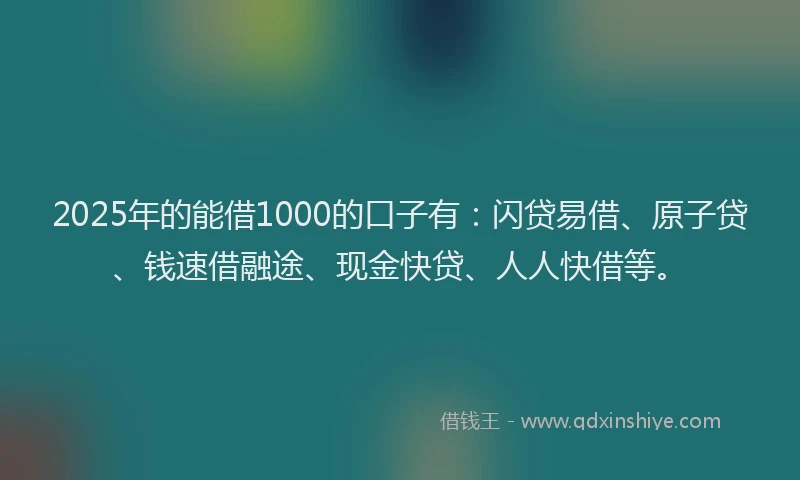 2025年的能借1000的口子有：闪贷易借、原子贷、钱速借融途、现金快贷、人人快借等。