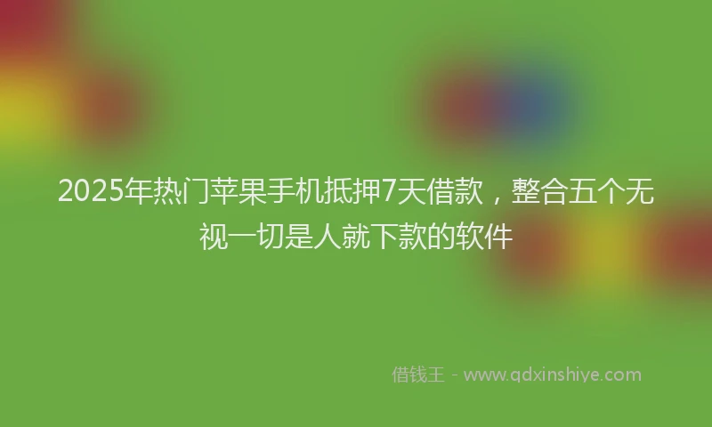 2025年热门苹果手机抵押7天借款，整合五个无视一切是人就下款的软件