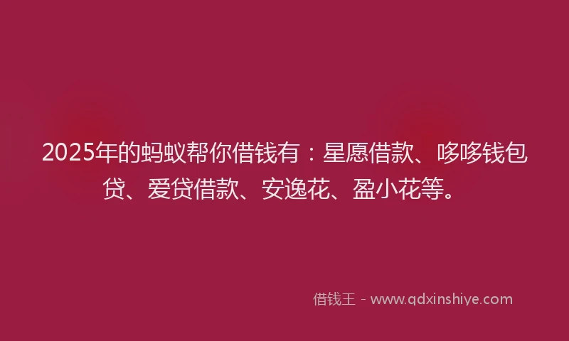 2025年的蚂蚁帮你借钱有：星愿借款、哆哆钱包贷、爱贷借款、安逸花、盈小花等。