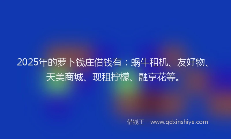 2025年的萝卜钱庄借钱有：蜗牛租机、友好物、天美商城、现租柠檬、融享花等。