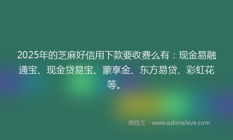 2025年的芝麻好信用下款要收费么有：现金易融通宝、现金贷易宝、蒙享金、东方易贷、彩虹花等。