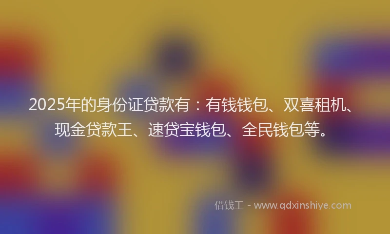 2025年的身份证贷款有:有钱钱包、双喜租机、现金贷款王、速贷宝钱包、全民钱包等。