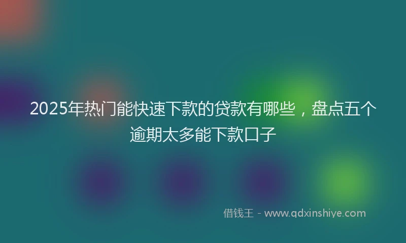 2025年热门能快速下款的贷款有哪些，盘点五个逾期太多能下款口子