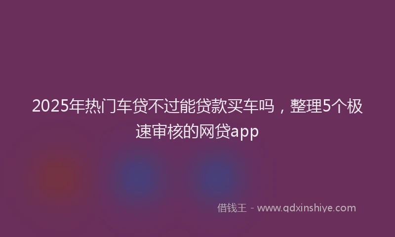 2025年热门车贷不过能贷款买车吗，整理5个极速审核的网贷app