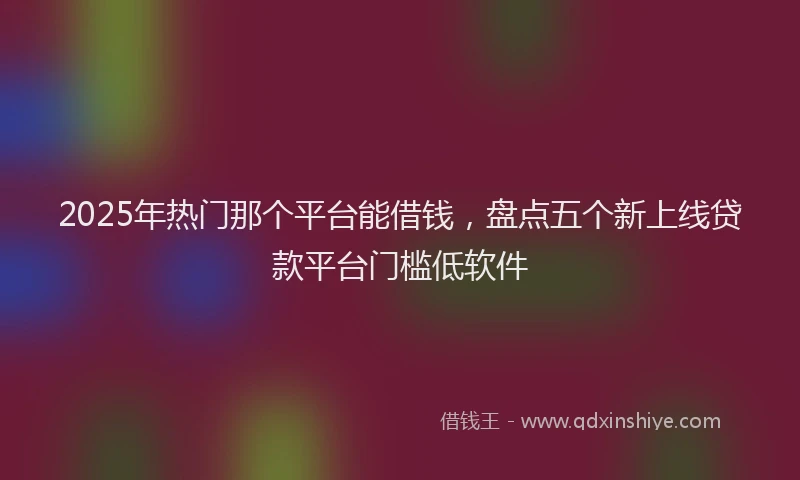 2025年热门那个平台能借钱，盘点五个新上线贷款平台门槛低软件