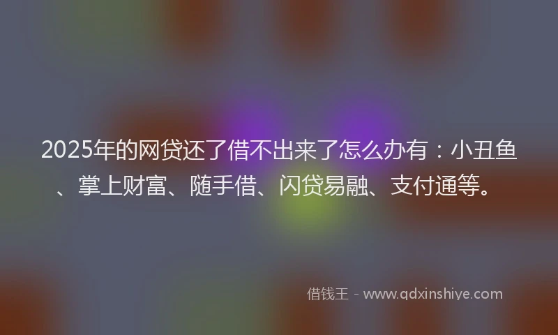 2025年的网贷还了借不出来了怎么办有：小丑鱼、掌上财富、随手借、闪贷易融、支付通等。