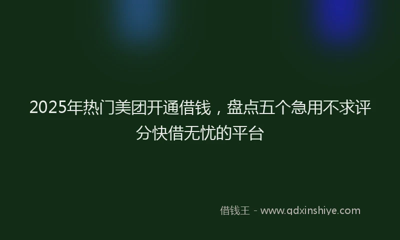 2025年热门美团开通借钱，盘点五个急用不求评分快借无忧的平台