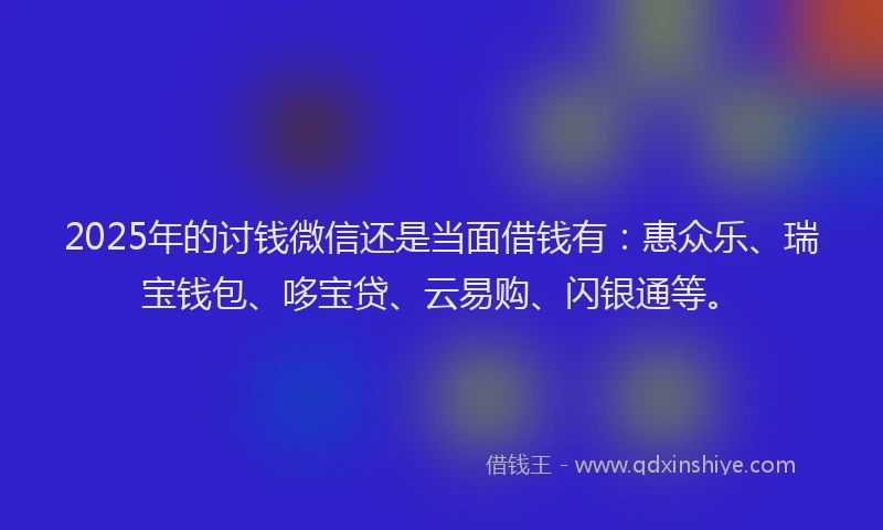 2025年的讨钱微信还是当面借钱有：惠众乐、瑞宝钱包、哆宝贷、云易购、闪银通等。