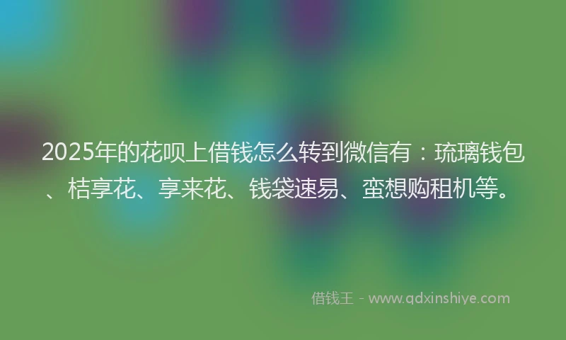 2025年的花呗上借钱怎么转到微信有：琉璃钱包、桔享花、享来花、钱袋速易、蛮想购租机等。