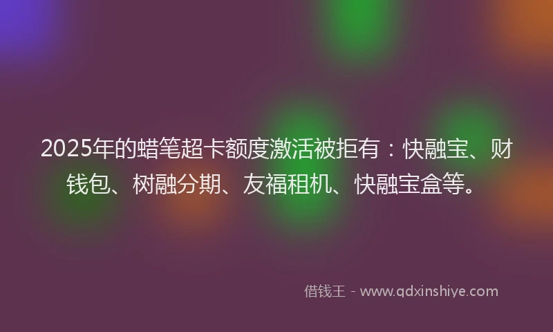 2025年的蜡笔超卡额度激活被拒有：快融宝、财钱包、树融分期、友福租机、快融宝盒等。