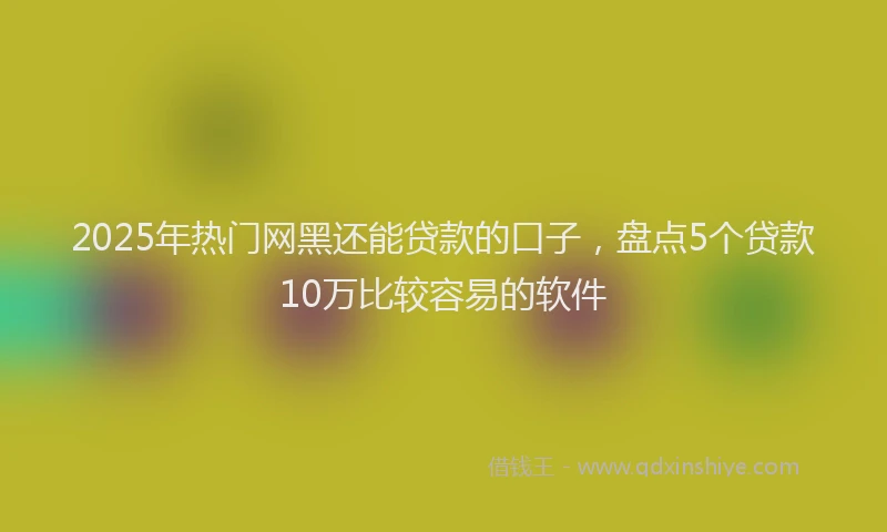 2025年热门网黑还能贷款的口子，盘点5个贷款10万比较容易的软件