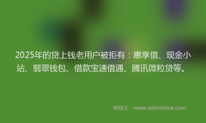 2025年的贷上钱老用户被拒有：惠享借、现金小站、翡翠钱包、借款宝速借通、腾讯微粒贷等。
