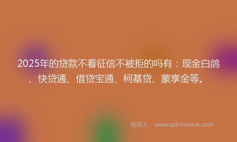 2025年的贷款不看征信不被拒的吗有：现金白鸽、快贷通、借贷宝通、柯基贷、蒙享金等。